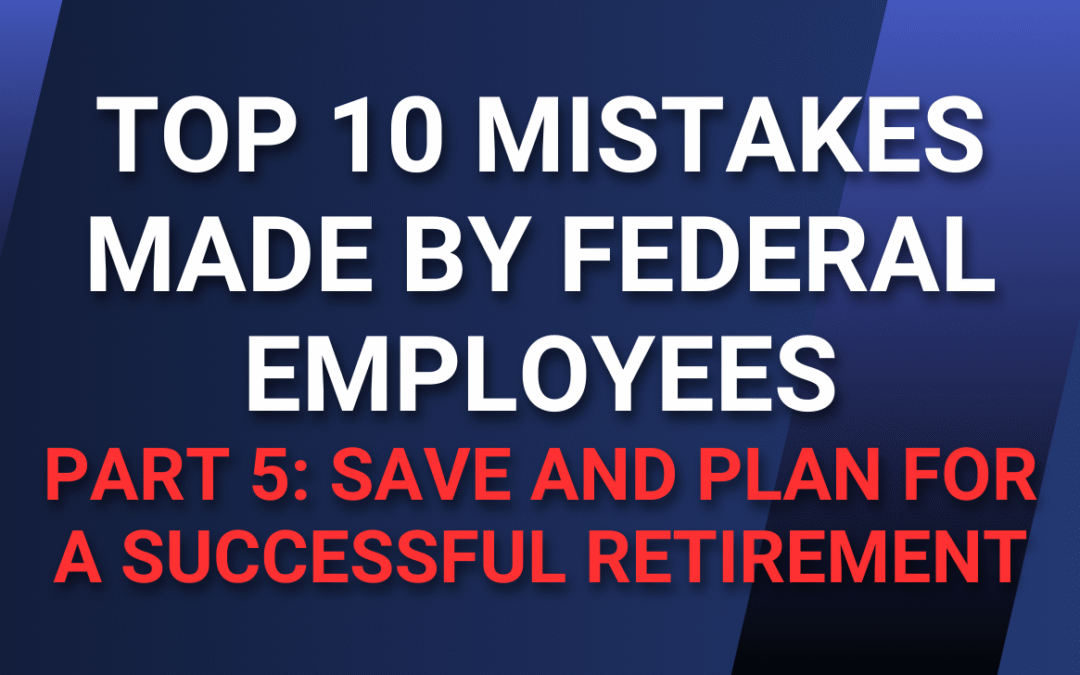 Top 10 Mistakes Made by Federal Employees — Part 5: Save and Plan for a Successful Retirement